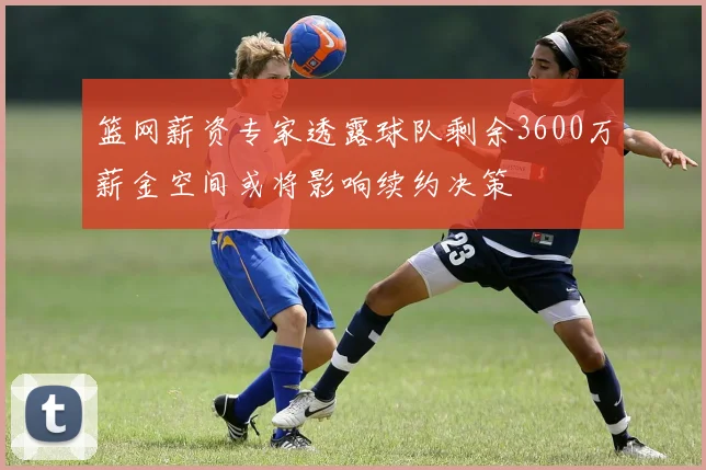 篮网薪资专家透露球队剩余3600万薪金空间或将影响续约决策