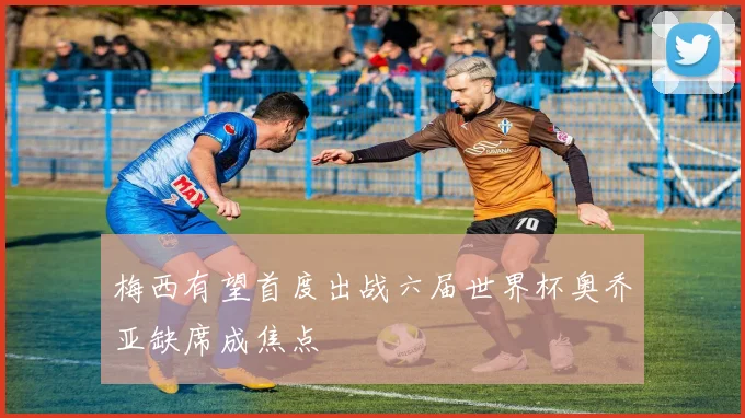 梅西有望首度出战六届世界杯奥乔亚缺席成焦点