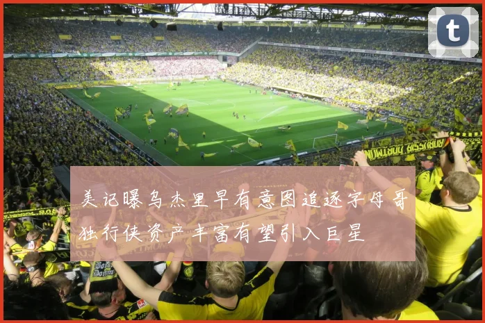 美记曝乌杰里早有意图追逐字母哥独行侠资产丰富有望引入巨星