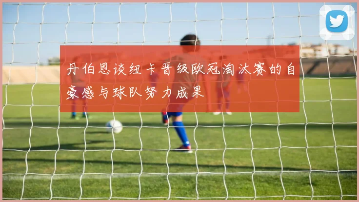 丹伯恩谈纽卡晋级欧冠淘汰赛的自豪感与球队努力成果