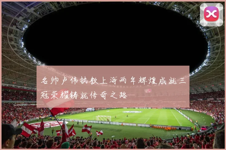 名帅卢伟执教上海两年辉煌成就三冠荣耀铸就传奇之路