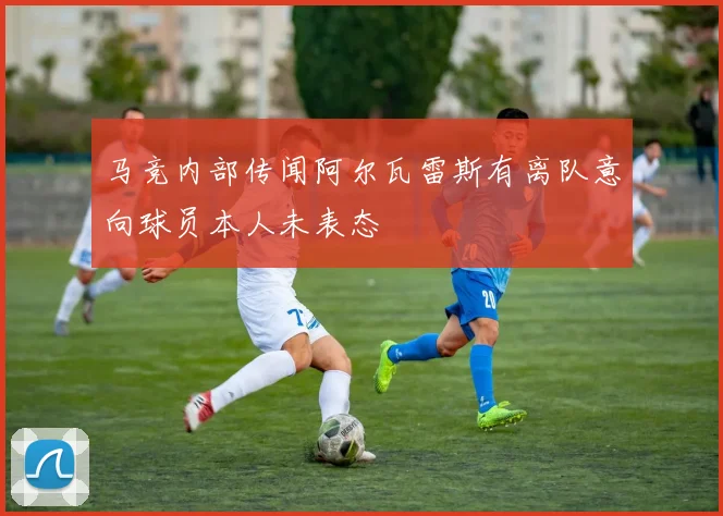 马竞内部传闻阿尔瓦雷斯有离队意向球员本人未表态