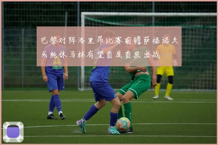 巴黎对阵洛里昂比赛前瞻萨福诺夫或轮休马林有望首度首发出战