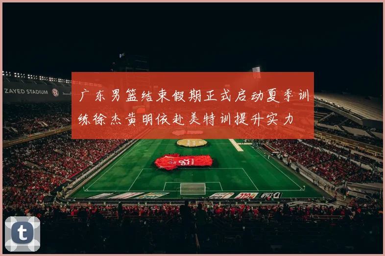 广东男篮结束假期正式启动夏季训练徐杰黄明依赴美特训提升实力