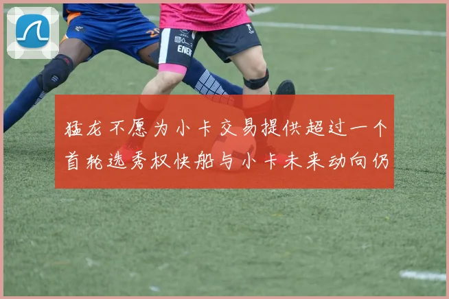 猛龙不愿为小卡交易提供超过一个首轮选秀权快船与小卡未来动向仍不明朗