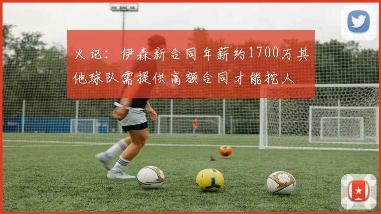 火记：伊森新合同年薪约1700万其他球队需提供高额合同才能挖人