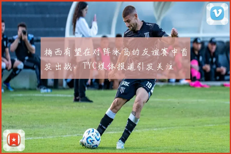 梅西有望在对阵冰岛的友谊赛中首发出战，TYC媒体报道引发关注