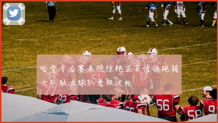 哈登季后赛表现惊艳正负值领跑骑士队助力球队晋级次轮