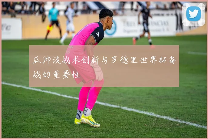 瓜帅谈战术创新与罗德里世界杯备战的重要性