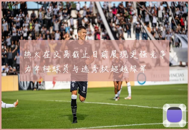 热火在交易截止日前展现更强竞争力年轻球员与选秀权超越绿军