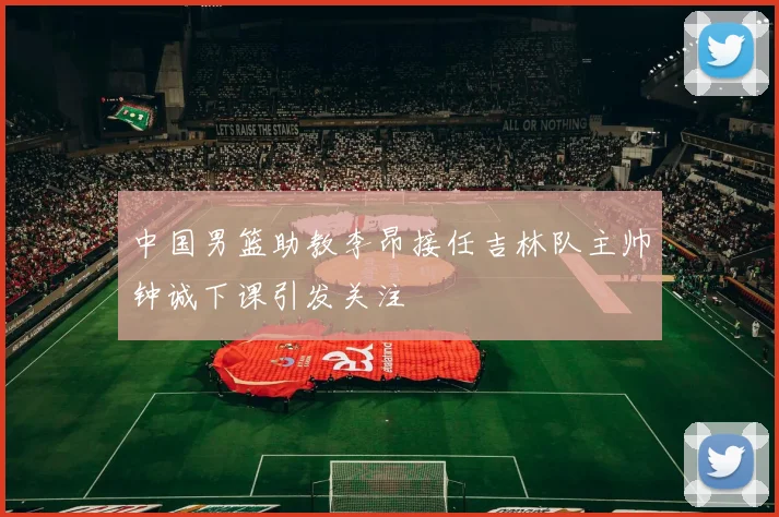 中国男篮助教李昂接任吉林队主帅钟诚下课引发关注